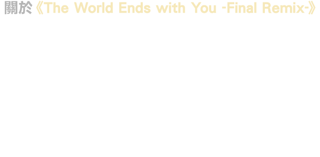 關於《The World Ends with You -Final Remix-》保留2007年7月發售的原始版本遊戲氛圍，更有著因支援高畫質而更加精緻的遊戲圖像，升級為高音質的BGM、音效及語音，並增加了全新的BGM及改編曲。除了點觸操作，也支援Nintendo Switch™的Joy-Con™操作，玩家能夠享受全新的戰鬥風格。此外，更收錄了至今未曾講述過的全新劇情篇章，一步步逼近故事的核心。