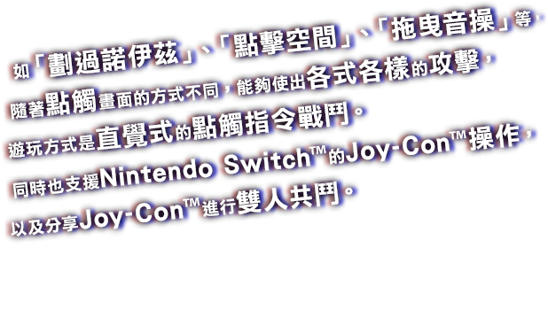 如「劃過諾伊茲」、「點擊空間」、「拖曳音操」等，隨著點觸畫面的方式不同，能夠使出各式各樣的攻擊，遊玩方式是直覺式的點觸指令戰鬥。同時也支援Nintendo Switch™的Joy-Con™操作，以及分享Joy-Con™進行雙人共鬥。