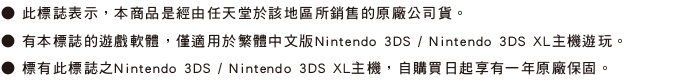 ˙此標誌表示，本商品是經由任天堂於該地區所銷售的原廠公司貨。 ˙有本標誌的遊戲軟體，僅適用於Nintendo 3DS / Nintendo 3DS XL主機遊玩。˙標有此標誌之Nintendo 3DS / Nintendo 3DS XL主機，自購買日起享有一年原廠保固。