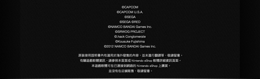 ©CAPCOM ©CAPCOM U.S.A.©SEGA ©SEGA ©RED ©NAMCO BANDAI Games Inc. ©SRWOG PROJECT ©.hack Conglomerate ©Kousuke Fujishima ©2012 NAMCO BANDAI Games Inc. 原裝使用說明書內有適用於海外發售的內容，並未進行翻譯等，敬請留意。有關遊戲軟體資訊，請參照本頁面或Nintendo eShop 軟體詳細資訊頁面。本遊戲軟體可在已連接到網路的Nintendo eShop 上購買。並沒有在店舖販售，敬請留意。
