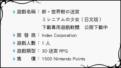 遊戲名稱：新・世界樹の迷宮ミレニアムの少女（日文版）下載專用遊戲軟體　公開下載中 開發商：Index Corporation 遊戲人數：1 人 遊戲類型：3D 迷宮RPG 售價：1500 Nintendo Points