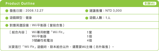 發售日期：2008.12.27 遊戲名稱：Wii Fit（繁體中文版）建議售價：NTD 3,000 遊戲類型：健身 遊戲人數：1人 對應週邊設備：Wii平衡器（套裝合售）