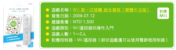 遊戲名稱：Wii 第一次接觸 組合套裝（繁體中文版）發售日期：2008.07.12 建議售價：NTD 1,500 遊戲類型：Wii遙控器的操作入門 遊戲人數：1～2人 對應控制器：Wii遙控器（部分遊戲還可以使用雙節棍控制器）
文版）