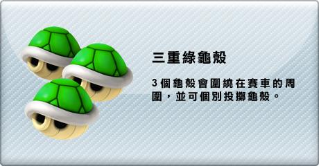 三重綠龜殼 3個龜殼會圍繞在賽車的周圍，並可個別投擲龜殼。