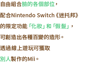 ⾃由に組み合わせられる顔のパーツや、Nintendo Switchの『迷托邦』限定の「メイク」「ウィッグ」機能で、アレンジの幅もぐっと広がりました。オンラインで、誰かが作ったMiiをもらうこともできます。